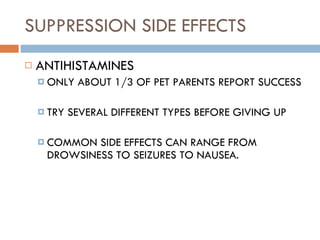 SUPPRESSION SIDE EFFECTS ANTIHISTAMINES ONLY ABOUT 1/3 OF PET PARENTS REPORT SUCCESS TRY SEVERAL DIFFERENT TYPES BEFORE GIVING UP COMMON SIDE EFFECTS CAN RANGE FROM DROWSINESS TO SEIZURES TO NAUSEA. 