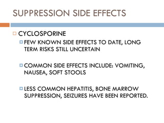 SUPPRESSION SIDE EFFECTS CYCLOSPORINE FEW KNOWN SIDE EFFECTS TO DATE, LONG TERM RISKS STILL UNCERTAIN  COMMON SIDE EFFECTS INCLUDE: VOMITING, NAUSEA, SOFT STOOLS  LESS COMMON HEPATITIS, BONE MARROW SUPPRESSION, SEIZURES HAVE BEEN REPORTED. 