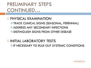 PRELIMINARY STEPS CONTINUED… PHYSICAL EXAMINATION TRACK CLINICAL SIGNS (SEASONAL, PERENNIAL) ADDRESS ANY SECONDARY INFECTIONS DISTINGUISH SIGNS FROM OTHER DISEASE INITIAL LABORATORY TESTS IF NECESSARY TO RULE OUT SYSTEMIC CONDITIONS (HANDOUT) 