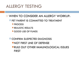 ALLERGY TESTING WHEN TO CONSIDER AN ALLERGY WORKUP : PET PARENT IS COMMITTED TO TREATMENT PROCESS REALISTIC RESULTS GOOD USE OF FUNDS CONFIRM SUSPECTED DIAGNOSIS NOT FIRST LINE OF DEFENSE RULE OUT OTHER IMMUNOLOGICAL ISSUES FIRST 