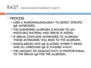 RAST  (RADIOALLERGOSORBANT ASSAY) PROCESS USES A RADIOIMMUNOASSAY TO DETECT SPECIFIC IgE ANTIBODIES. THE SUSPENDED ALLERGEN IS BOUND TO AN INSOLUBLE MATERIAL AND SERUM IS ADDED. IF SERUM CONTAINS ANTIBODIES TO ALLERGEN THOSE ANTIBODIES WILL BIND TO THE ALLERGEN. RADIOLABELED ANTI IgE IS ADDED WHERE IT BINDS AND ALL UNBOUND IgE IS WASHED AWAY. THE AMOUNT OF RADIOACTIVITY IS PROPORTIONAL TO THE SERUM IgE FOR THE ALLERGEN. 