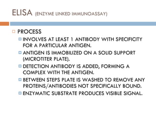 ELISA  (ENZYME LINKED IMMUNOASSAY) PROCESS INVOLVES AT LEAST 1 ANTIBODY WITH SPECIFICITY FOR A PARTICULAR ANTIGEN. ANTIGEN IS IMMOBILIZED ON A SOLID SUPPORT (MICROTITER PLATE). DETECTION ANTIBODY IS ADDED, FORMING A COMPLEX WITH THE ANTIGEN. BETWEEN STEPS PLATE IS WASHED TO REMOVE ANY PROTEINS/ANTIBODIES NOT SPECIFICALLY BOUND. ENZYMATIC SUBSTRATE PRODUCES VISIBLE SIGNAL. 