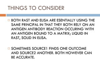THINGS TO CONSIDER BOTH RAST AND ELISA ARE ESENTIALLY USING THE SAME PRINCIPAL IN THAT THEY BOTH RELY ON AN ANTIGEN ANTIBODY REACTION OCCURING WITH AN ANTIGEN BOUND TO A MATRIX; LIQUID IN RAST, SOLID IN ELISA. SOMETIMES SOURCE1 FINDS ONE OUTCOME AND SOURCE2 ANOTHER. BOTH HOWEVER CAN BE ACCURATE.  