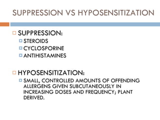 SUPPRESSION VS HYPOSENSITIZATION SUPPRESSION: STEROIDS CYCLOSPORINE ANTIHISTAMINES HYPOSENSITIZATION: SMALL, CONTROLLED AMOUNTS OF OFFENDING ALLERGENS GIVEN SUBCUTANEOUSLY IN INCREASING DOSES AND FREQUENCY; PLANT DERIVED. 