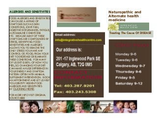 Naturopathic and
Alternate health
medicine
Treating The Cause Of DISEASE
ALLERGIES AND SENSITIVITIES
I N T E G R A T I V E
H E A L T H C E T R E
FOOD ALLERGIES AND SENSITIVITIES
CAN CAUSE A MYRIAD OF
SYMPTOMS SUCH AS SKIN
CONDITIONS, JOINT PAIN,
DIGESTIVE DISTURBANCES, FATIGUE,
AUTOIMMUNE CONDITIONS
ETC. BECAUSE MANY OF THESE
SYMPTOMS ARE COMPOUNDED BY
STRESS, IDENTIFYING FOOD
SENSITIVITIES AND ALLERGIES
ALLOWS YOU TO REMOVE THE
ONLY STRESS YOU HAVE ANY
CONTROL OF, FOOD, FROM YOUR
DIET TO DECREASE OR ELIMINATE
THESE CONDITIONS. FOR MANY
OF US DIET IS 80% OF HOW YOU
FEEL, SO CHANGING YOUR DIET
CAN MAKE A HUGE DIFFERENCE IN
YOUR ENERGY AND SYMPTOM
PATTERN OFTEN WITH MINIMAL
SUPPLEMENT INTERVENTION. BOOK
AN APPOINTMENT AND LET US HELP
YOU IDENTIFY HIDDEN FOOD
ALLERGIES AND SENSITIVITIES
BY CLICKING HERE.
FOR MORE INFO VISIT ORIGINAL
SOURCE HERE
 