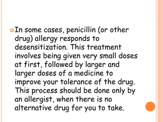 In some cases, penicillin (or other
drug) allergy responds to
desensitization. This treatment
involves being given very small doses
at first, followed by larger and
larger doses of a medicine to
improve your tolerance of the drug.
This process should be done only by
an allergist, when there is no
alternative drug for you to take.
 