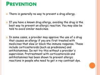 PREVENTION
 There is generally no way to prevent a drug allergy.
 If you have a known drug allergy, avoiding the drug is the
best way to prevent an allergic reaction. You may also be
told to avoid similar medicines.
 In some cases, a provider may approve the use of a drug
that causes an allergy if you are first treated with
medicines that slow or block the immune response. These
include corticosteroids (such as prednisone) and
antihistamines. Do not try this without a provider's
supervision. Pretreatment with corticosteroids and
antihistamines has been shown to prevent allergic
reactions in people who need to get x-ray contrast dye.
 