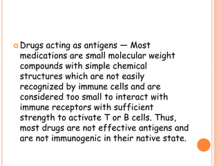  Drugs acting as antigens — Most
medications are small molecular weight
compounds with simple chemical
structures which are not easily
recognized by immune cells and are
considered too small to interact with
immune receptors with sufficient
strength to activate T or B cells. Thus,
most drugs are not effective antigens and
are not immunogenic in their native state.
 