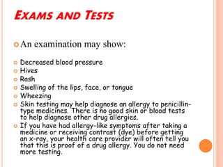 EXAMS AND TESTS
An examination may show:
 Decreased blood pressure
 Hives
 Rash
 Swelling of the lips, face, or tongue
 Wheezing
 Skin testing may help diagnose an allergy to penicillin-
type medicines. There is no good skin or blood tests
to help diagnose other drug allergies.
 If you have had allergy-like symptoms after taking a
medicine or receiving contrast (dye) before getting
an x-ray, your health care provider will often tell you
that this is proof of a drug allergy. You do not need
more testing.
 