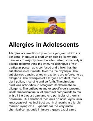 Allergies in Adolescents
Allergies are reactions by immune program which are
abnormal in nature to stuff which can be commonly
harmless to majority from the folks. When somebody is
allergic to some thing the immune technique of that
particular person gets confused and thinks that the
substance is detrimental towards the physique. The
substances causing allergic reactions are referred to as
allergens. The examples of allergens are dust, meals,
plant pollen, medicine and so forth. The physique
produces antibodies to safeguard itself from these
allergens. The antibodies make specific cells present
inside the technique to let chemical compounds to mix
with all the bloodstream and one particular of them is
histamine. This chemical then acts on nose, eyes, skin,
lungs, gastrointestinal tract and final results in allergic
reaction symptoms. Exposure for the very same
chemical compounds in future triggers exact same
 