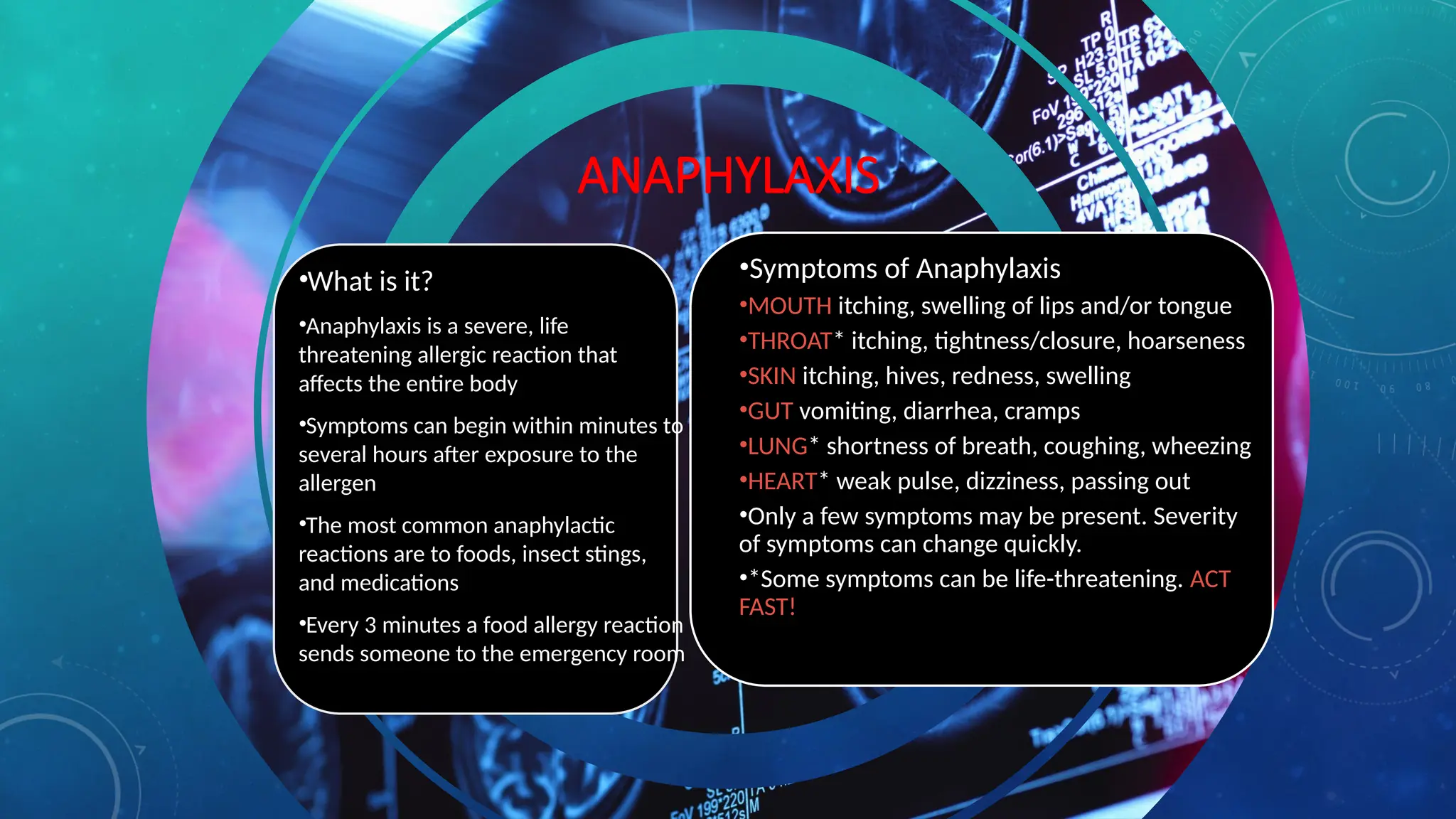 ANAPHYLAXIS
•What is it?
•Anaphylaxis is a severe, life
threatening allergic reaction that
affects the entire body
•Symptoms can begin within minutes to
several hours after exposure to the
allergen
•The most common anaphylactic
reactions are to foods, insect stings,
and medications
•Every 3 minutes a food allergy reaction
sends someone to the emergency room
•Symptoms of Anaphylaxis
•MOUTH itching, swelling of lips and/or tongue
•THROAT* itching, tightness/closure, hoarseness
•SKIN itching, hives, redness, swelling
•GUT vomiting, diarrhea, cramps
•LUNG* shortness of breath, coughing, wheezing
•HEART* weak pulse, dizziness, passing out
•Only a few symptoms may be present. Severity
of symptoms can change quickly.
•*Some symptoms can be life-threatening. ACT
FAST!
 