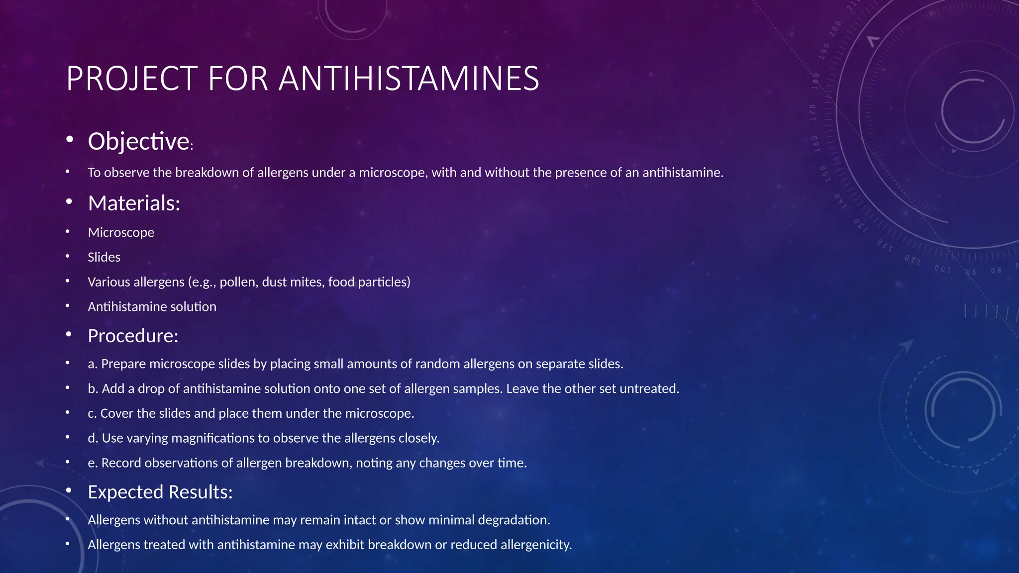PROJECT FOR ANTIHISTAMINES
• Objective:
• To observe the breakdown of allergens under a microscope, with and without the presence of an antihistamine.
• Materials:
• Microscope
• Slides
• Various allergens (e.g., pollen, dust mites, food particles)
• Antihistamine solution
• Procedure:
• a. Prepare microscope slides by placing small amounts of random allergens on separate slides.
• b. Add a drop of antihistamine solution onto one set of allergen samples. Leave the other set untreated.
• c. Cover the slides and place them under the microscope.
• d. Use varying magnifications to observe the allergens closely.
• e. Record observations of allergen breakdown, noting any changes over time.
• Expected Results:
• Allergens without antihistamine may remain intact or show minimal degradation.
• Allergens treated with antihistamine may exhibit breakdown or reduced allergenicity.
 