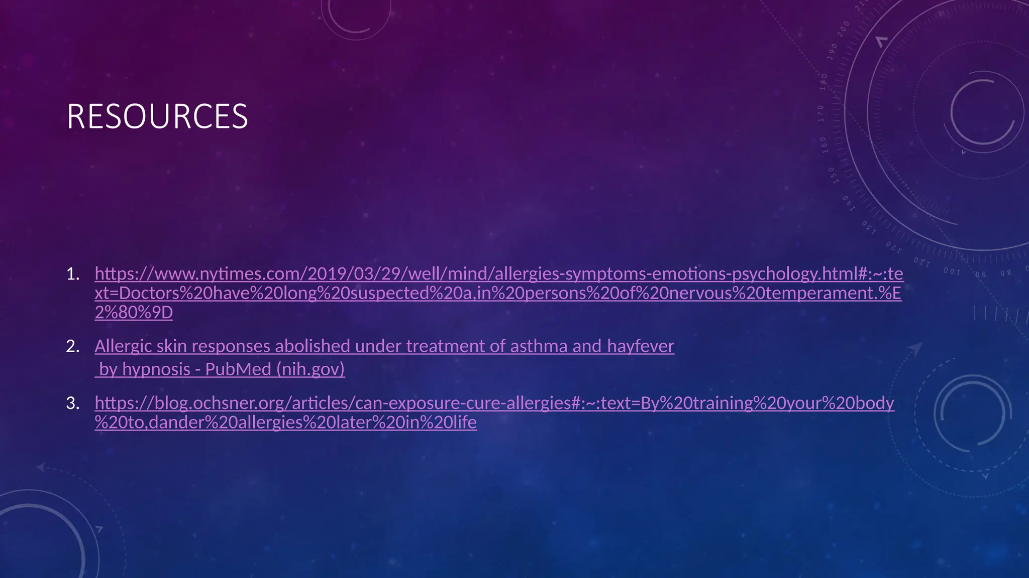 RESOURCES
1. https://www.nytimes.com/2019/03/29/well/mind/allergies-symptoms-emotions-psychology.html#:~:te
xt=Doctors%20have%20long%20suspected%20a,in%20persons%20of%20nervous%20temperament.%E
2%80%9D
2. Allergic skin responses abolished under treatment of asthma and hayfever
by hypnosis - PubMed (nih.gov)
3. https://blog.ochsner.org/articles/can-exposure-cure-allergies#:~:text=By%20training%20your%20body
%20to,dander%20allergies%20later%20in%20life
 