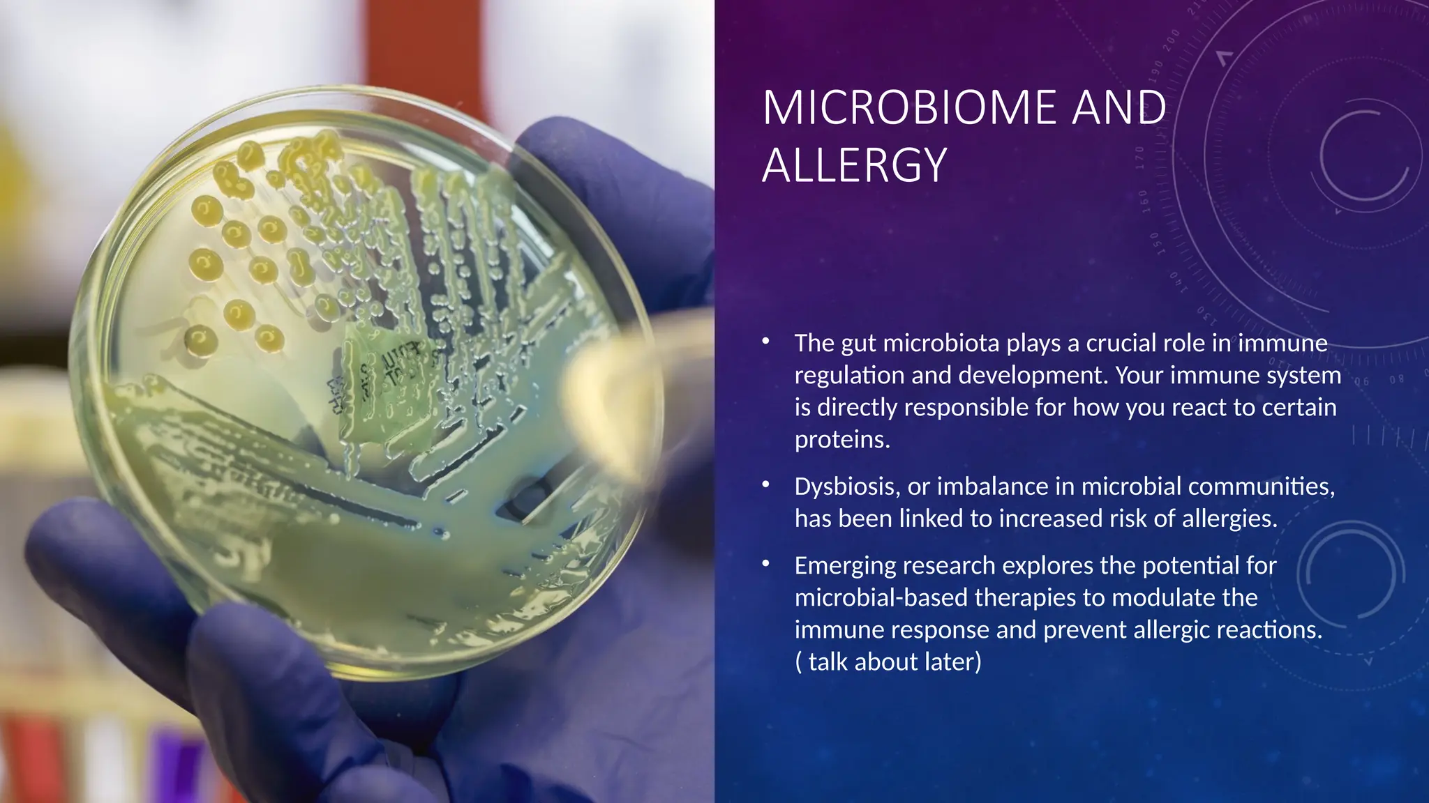 MICROBIOME AND
ALLERGY
• The gut microbiota plays a crucial role in immune
regulation and development. Your immune system
is directly responsible for how you react to certain
proteins.
• Dysbiosis, or imbalance in microbial communities,
has been linked to increased risk of allergies.
• Emerging research explores the potential for
microbial-based therapies to modulate the
immune response and prevent allergic reactions.
( talk about later)
 