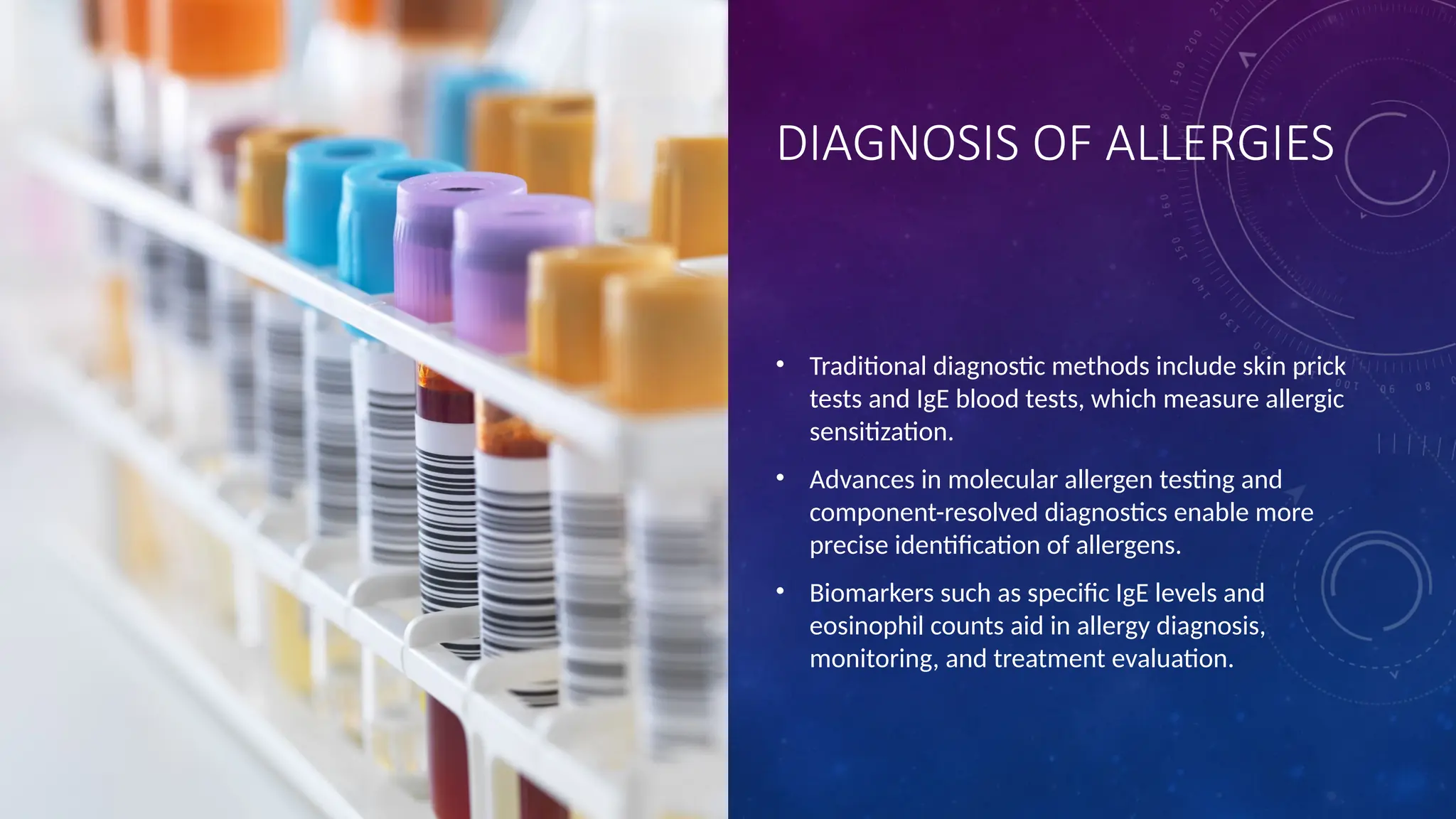 DIAGNOSIS OF ALLERGIES
• Traditional diagnostic methods include skin prick
tests and IgE blood tests, which measure allergic
sensitization.
• Advances in molecular allergen testing and
component-resolved diagnostics enable more
precise identification of allergens.
• Biomarkers such as specific IgE levels and
eosinophil counts aid in allergy diagnosis,
monitoring, and treatment evaluation.
 