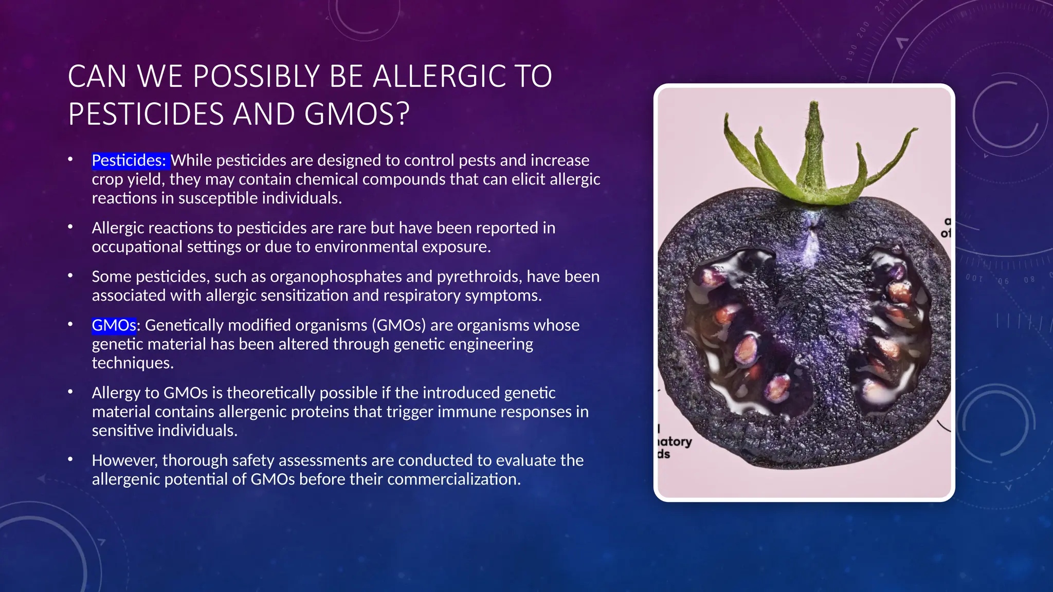 CAN WE POSSIBLY BE ALLERGIC TO
PESTICIDES AND GMOS?
• Pesticides: While pesticides are designed to control pests and increase
crop yield, they may contain chemical compounds that can elicit allergic
reactions in susceptible individuals.
• Allergic reactions to pesticides are rare but have been reported in
occupational settings or due to environmental exposure.
• Some pesticides, such as organophosphates and pyrethroids, have been
associated with allergic sensitization and respiratory symptoms.
• GMOs: Genetically modified organisms (GMOs) are organisms whose
genetic material has been altered through genetic engineering
techniques.
• Allergy to GMOs is theoretically possible if the introduced genetic
material contains allergenic proteins that trigger immune responses in
sensitive individuals.
• However, thorough safety assessments are conducted to evaluate the
allergenic potential of GMOs before their commercialization.
 