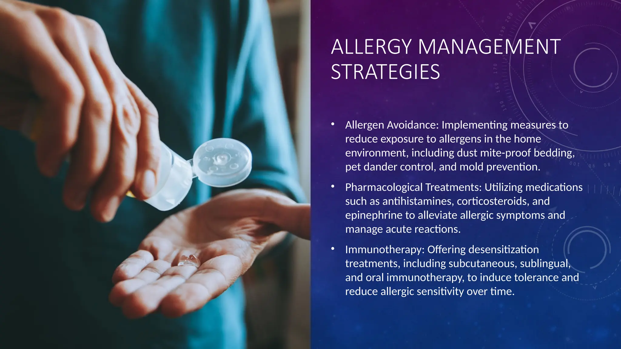 ALLERGY MANAGEMENT
STRATEGIES
• Allergen Avoidance: Implementing measures to
reduce exposure to allergens in the home
environment, including dust mite-proof bedding,
pet dander control, and mold prevention.
• Pharmacological Treatments: Utilizing medications
such as antihistamines, corticosteroids, and
epinephrine to alleviate allergic symptoms and
manage acute reactions.
• Immunotherapy: Offering desensitization
treatments, including subcutaneous, sublingual,
and oral immunotherapy, to induce tolerance and
reduce allergic sensitivity over time.
 