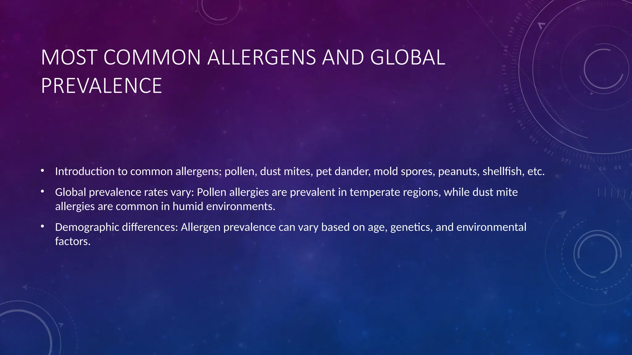 MOST COMMON ALLERGENS AND GLOBAL
PREVALENCE
• Introduction to common allergens: pollen, dust mites, pet dander, mold spores, peanuts, shellfish, etc.
• Global prevalence rates vary: Pollen allergies are prevalent in temperate regions, while dust mite
allergies are common in humid environments.
• Demographic differences: Allergen prevalence can vary based on age, genetics, and environmental
factors.
 
