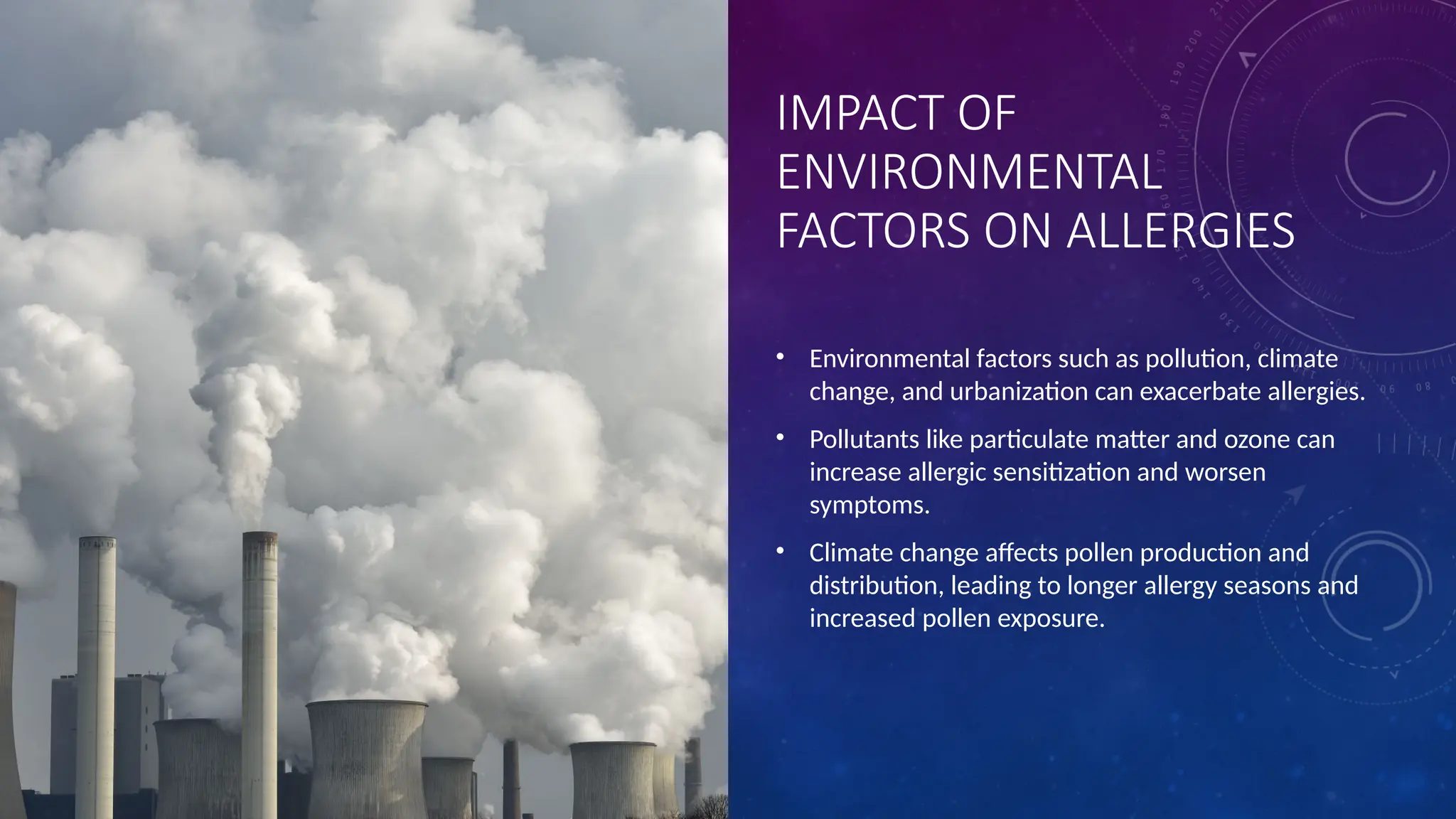 IMPACT OF
ENVIRONMENTAL
FACTORS ON ALLERGIES
• Environmental factors such as pollution, climate
change, and urbanization can exacerbate allergies.
• Pollutants like particulate matter and ozone can
increase allergic sensitization and worsen
symptoms.
• Climate change affects pollen production and
distribution, leading to longer allergy seasons and
increased pollen exposure.
 