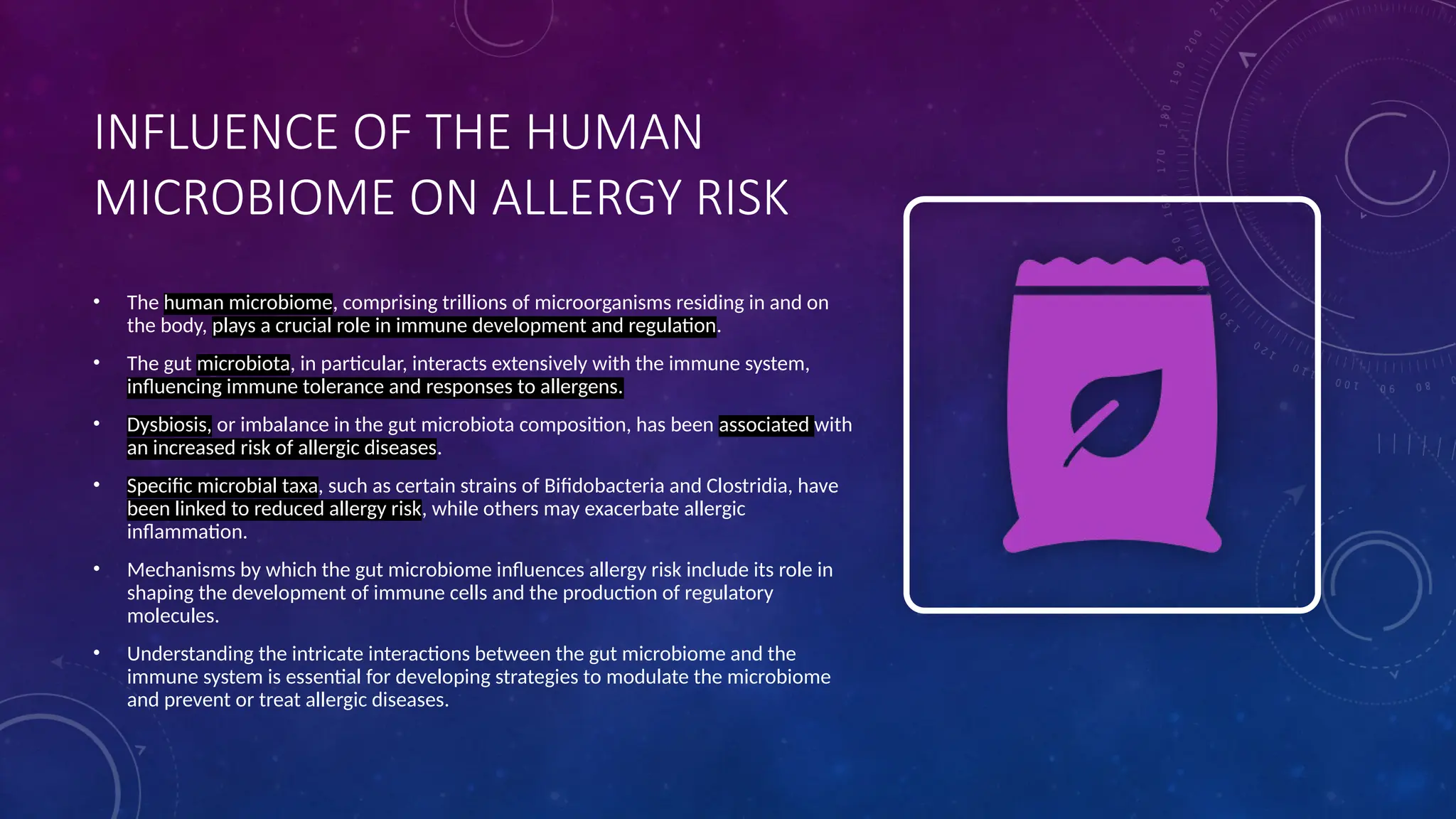 INFLUENCE OF THE HUMAN
MICROBIOME ON ALLERGY RISK
• The human microbiome, comprising trillions of microorganisms residing in and on
the body, plays a crucial role in immune development and regulation.
• The gut microbiota, in particular, interacts extensively with the immune system,
influencing immune tolerance and responses to allergens.
• Dysbiosis, or imbalance in the gut microbiota composition, has been associated with
an increased risk of allergic diseases.
• Specific microbial taxa, such as certain strains of Bifidobacteria and Clostridia, have
been linked to reduced allergy risk, while others may exacerbate allergic
inflammation.
• Mechanisms by which the gut microbiome influences allergy risk include its role in
shaping the development of immune cells and the production of regulatory
molecules.
• Understanding the intricate interactions between the gut microbiome and the
immune system is essential for developing strategies to modulate the microbiome
and prevent or treat allergic diseases.
 