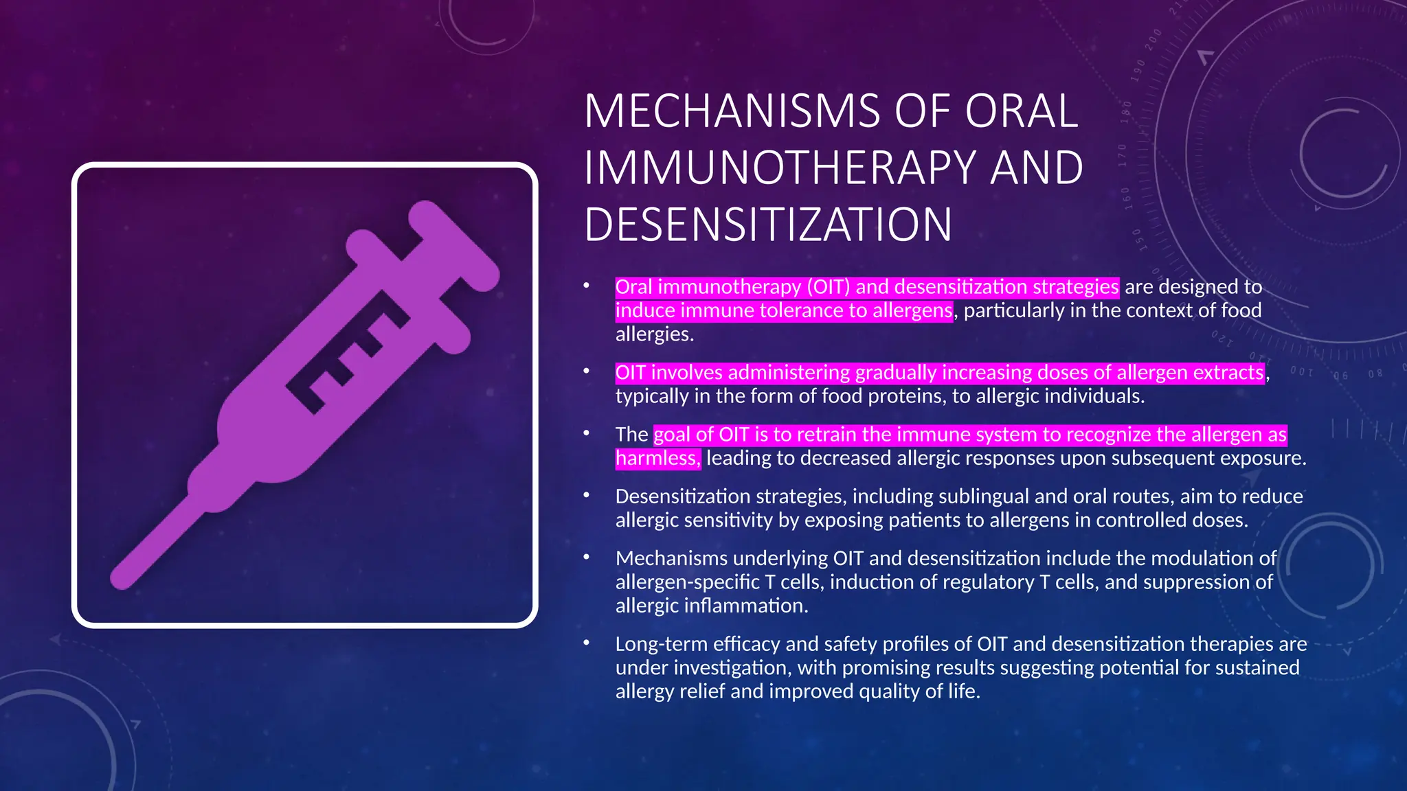 MECHANISMS OF ORAL
IMMUNOTHERAPY AND
DESENSITIZATION
• Oral immunotherapy (OIT) and desensitization strategies are designed to
induce immune tolerance to allergens, particularly in the context of food
allergies.
• OIT involves administering gradually increasing doses of allergen extracts,
typically in the form of food proteins, to allergic individuals.
• The goal of OIT is to retrain the immune system to recognize the allergen as
harmless, leading to decreased allergic responses upon subsequent exposure.
• Desensitization strategies, including sublingual and oral routes, aim to reduce
allergic sensitivity by exposing patients to allergens in controlled doses.
• Mechanisms underlying OIT and desensitization include the modulation of
allergen-specific T cells, induction of regulatory T cells, and suppression of
allergic inflammation.
• Long-term efficacy and safety profiles of OIT and desensitization therapies are
under investigation, with promising results suggesting potential for sustained
allergy relief and improved quality of life.
 