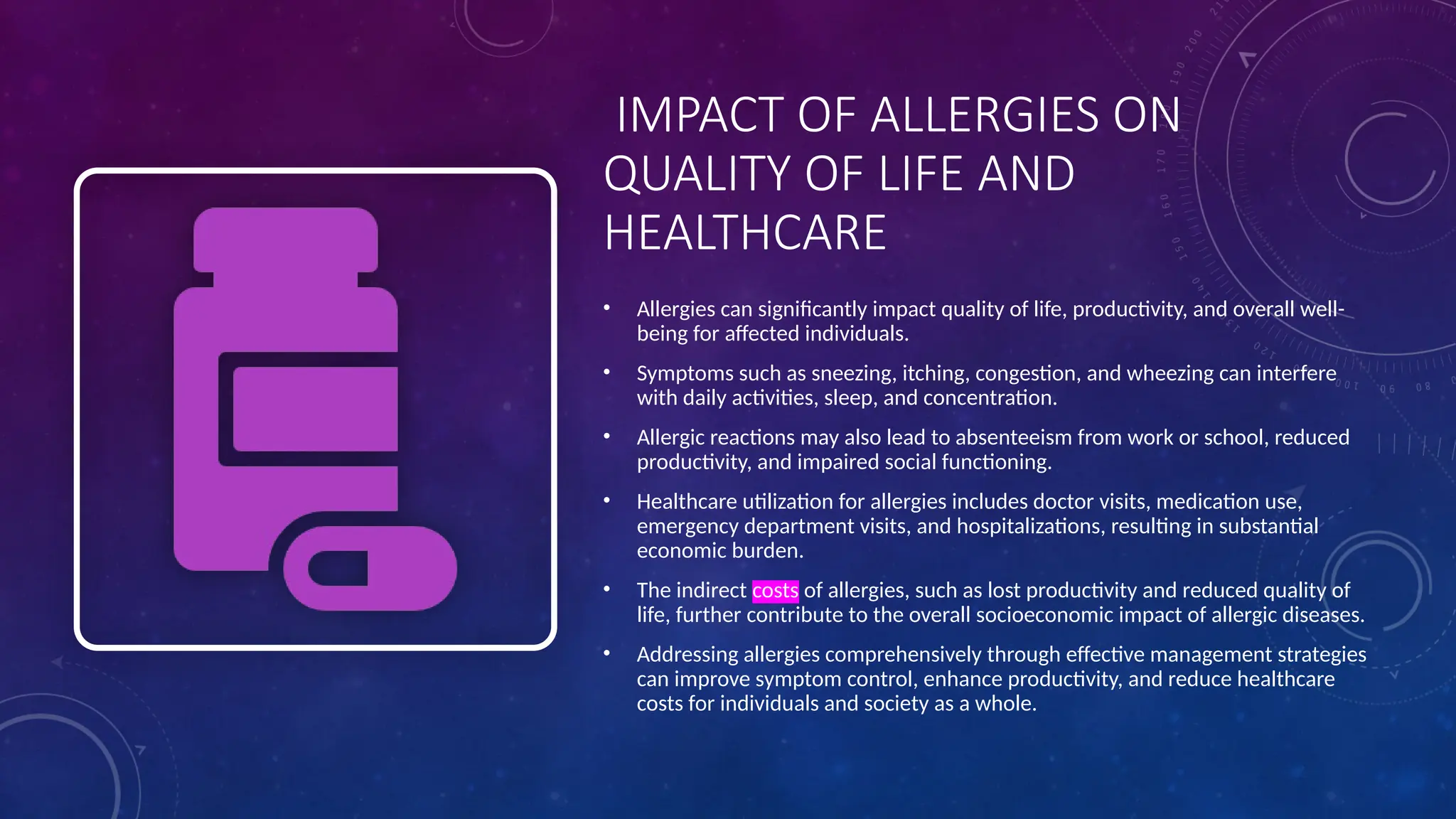 IMPACT OF ALLERGIES ON
QUALITY OF LIFE AND
HEALTHCARE
• Allergies can significantly impact quality of life, productivity, and overall well-
being for affected individuals.
• Symptoms such as sneezing, itching, congestion, and wheezing can interfere
with daily activities, sleep, and concentration.
• Allergic reactions may also lead to absenteeism from work or school, reduced
productivity, and impaired social functioning.
• Healthcare utilization for allergies includes doctor visits, medication use,
emergency department visits, and hospitalizations, resulting in substantial
economic burden.
• The indirect costs of allergies, such as lost productivity and reduced quality of
life, further contribute to the overall socioeconomic impact of allergic diseases.
• Addressing allergies comprehensively through effective management strategies
can improve symptom control, enhance productivity, and reduce healthcare
costs for individuals and society as a whole.
 