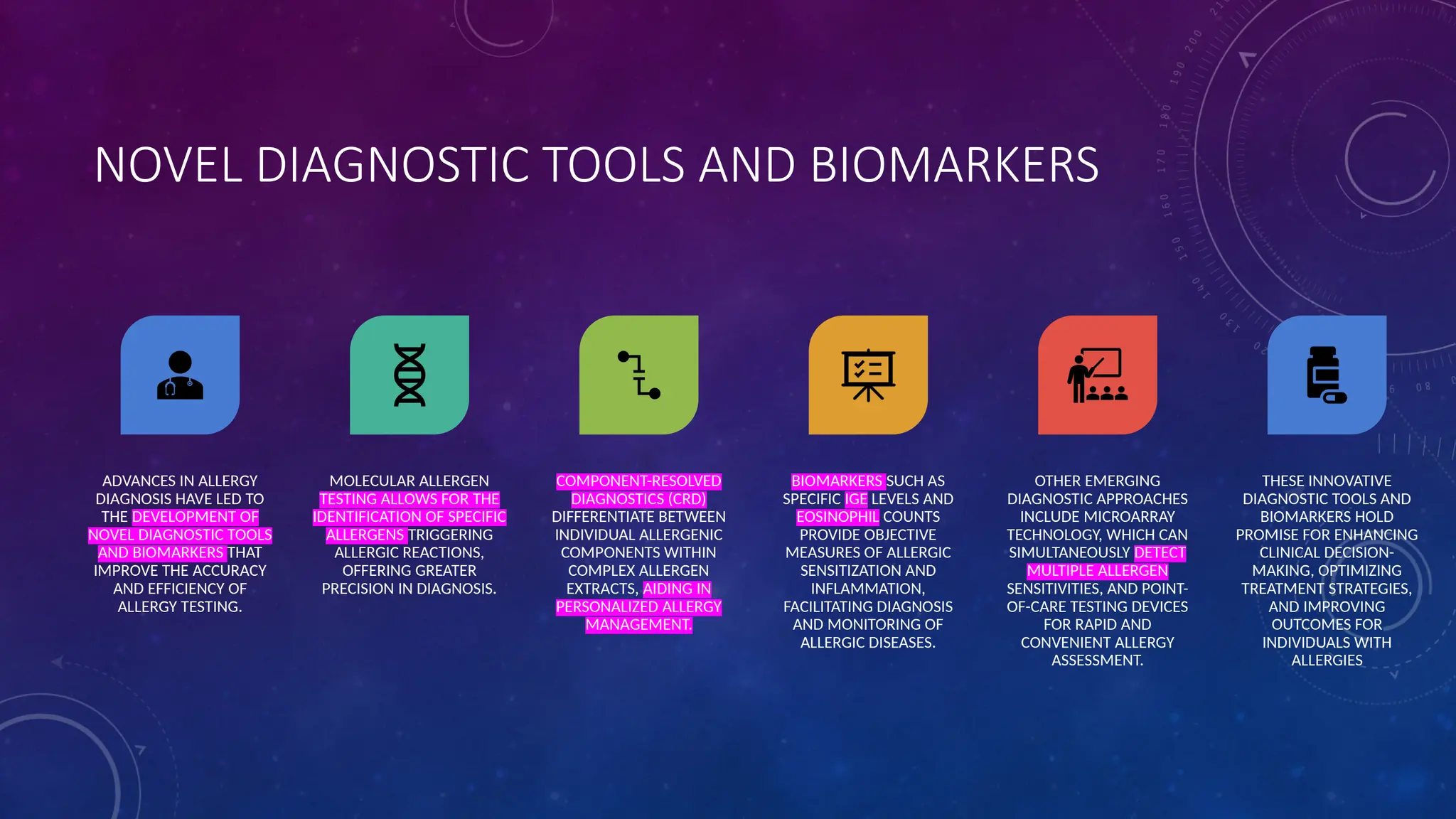 NOVEL DIAGNOSTIC TOOLS AND BIOMARKERS
ADVANCES IN ALLERGY
DIAGNOSIS HAVE LED TO
THE DEVELOPMENT OF
NOVEL DIAGNOSTIC TOOLS
AND BIOMARKERS THAT
IMPROVE THE ACCURACY
AND EFFICIENCY OF
ALLERGY TESTING.
MOLECULAR ALLERGEN
TESTING ALLOWS FOR THE
IDENTIFICATION OF SPECIFIC
ALLERGENS TRIGGERING
ALLERGIC REACTIONS,
OFFERING GREATER
PRECISION IN DIAGNOSIS.
COMPONENT-RESOLVED
DIAGNOSTICS (CRD)
DIFFERENTIATE BETWEEN
INDIVIDUAL ALLERGENIC
COMPONENTS WITHIN
COMPLEX ALLERGEN
EXTRACTS, AIDING IN
PERSONALIZED ALLERGY
MANAGEMENT.
BIOMARKERS SUCH AS
SPECIFIC IGE LEVELS AND
EOSINOPHIL COUNTS
PROVIDE OBJECTIVE
MEASURES OF ALLERGIC
SENSITIZATION AND
INFLAMMATION,
FACILITATING DIAGNOSIS
AND MONITORING OF
ALLERGIC DISEASES.
OTHER EMERGING
DIAGNOSTIC APPROACHES
INCLUDE MICROARRAY
TECHNOLOGY, WHICH CAN
SIMULTANEOUSLY DETECT
MULTIPLE ALLERGEN
SENSITIVITIES, AND POINT-
OF-CARE TESTING DEVICES
FOR RAPID AND
CONVENIENT ALLERGY
ASSESSMENT.
THESE INNOVATIVE
DIAGNOSTIC TOOLS AND
BIOMARKERS HOLD
PROMISE FOR ENHANCING
CLINICAL DECISION-
MAKING, OPTIMIZING
TREATMENT STRATEGIES,
AND IMPROVING
OUTCOMES FOR
INDIVIDUALS WITH
ALLERGIES
 