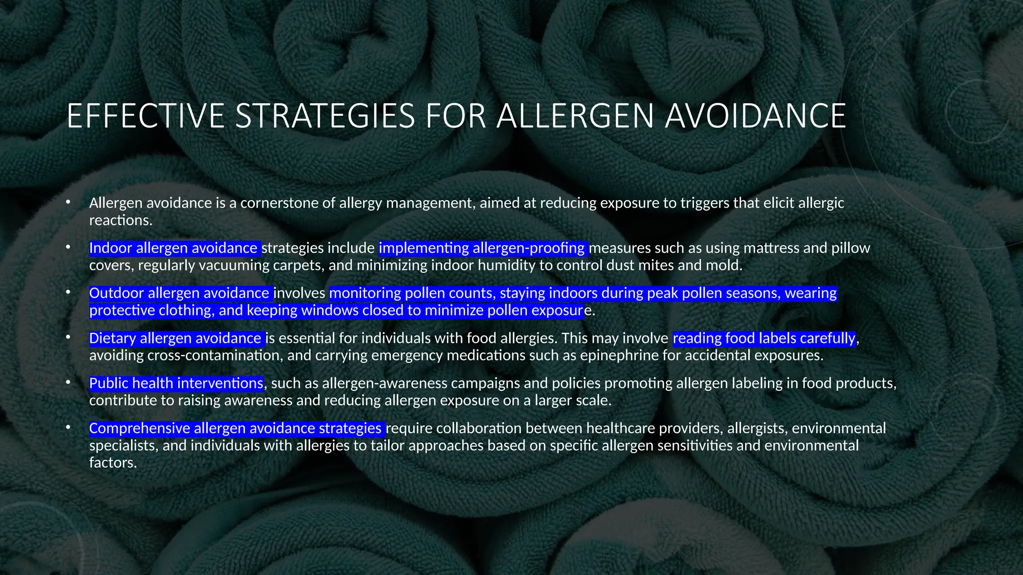 EFFECTIVE STRATEGIES FOR ALLERGEN AVOIDANCE
• Allergen avoidance is a cornerstone of allergy management, aimed at reducing exposure to triggers that elicit allergic
reactions.
• Indoor allergen avoidance strategies include implementing allergen-proofing measures such as using mattress and pillow
covers, regularly vacuuming carpets, and minimizing indoor humidity to control dust mites and mold.
• Outdoor allergen avoidance involves monitoring pollen counts, staying indoors during peak pollen seasons, wearing
protective clothing, and keeping windows closed to minimize pollen exposure.
• Dietary allergen avoidance is essential for individuals with food allergies. This may involve reading food labels carefully,
avoiding cross-contamination, and carrying emergency medications such as epinephrine for accidental exposures.
• Public health interventions, such as allergen-awareness campaigns and policies promoting allergen labeling in food products,
contribute to raising awareness and reducing allergen exposure on a larger scale.
• Comprehensive allergen avoidance strategies require collaboration between healthcare providers, allergists, environmental
specialists, and individuals with allergies to tailor approaches based on specific allergen sensitivities and environmental
factors.
 