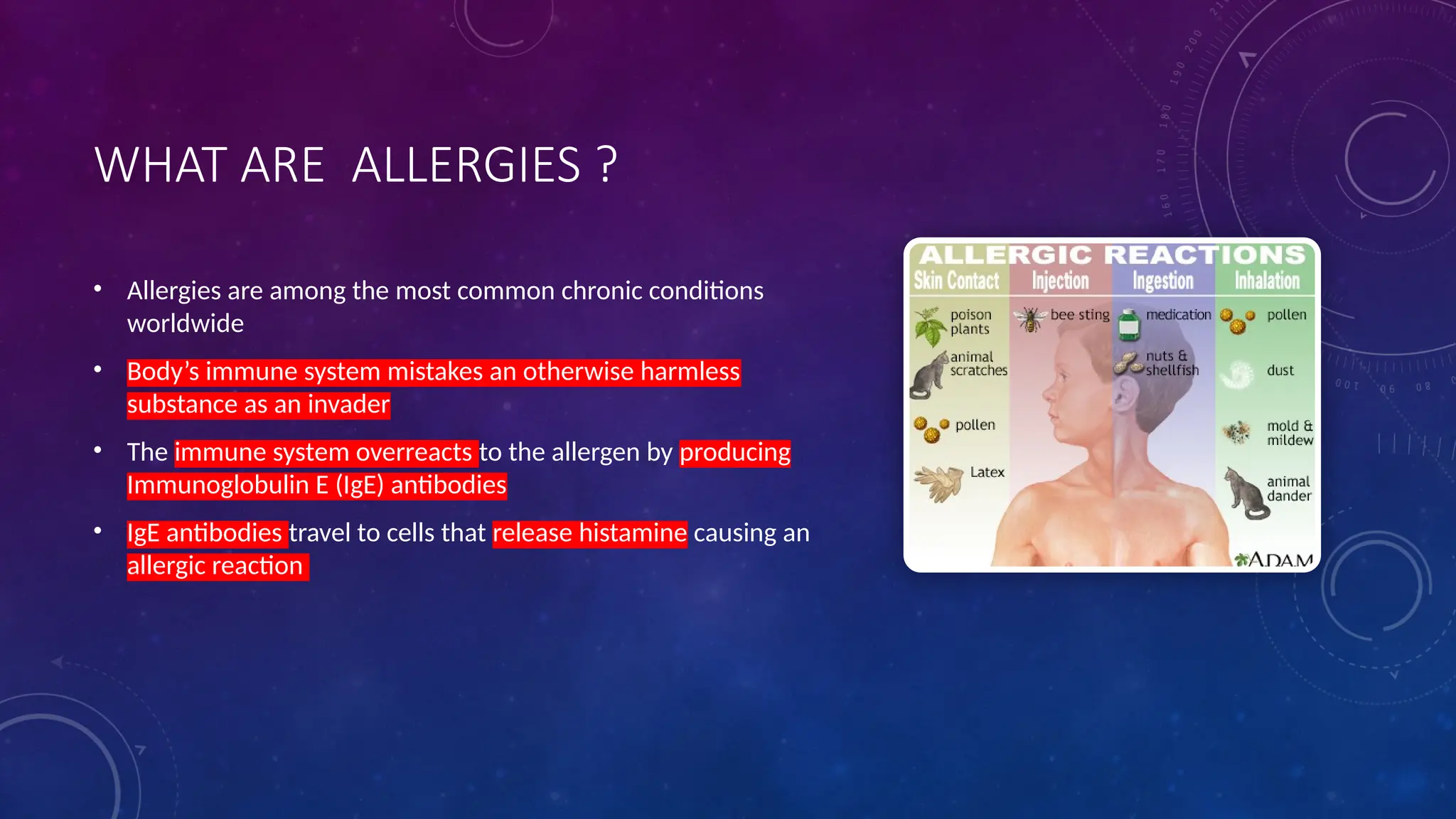 WHAT ARE ALLERGIES ?
• Allergies are among the most common chronic conditions
worldwide
• Body’s immune system mistakes an otherwise harmless
substance as an invader
• The immune system overreacts to the allergen by producing
Immunoglobulin E (IgE) antibodies
• IgE antibodies travel to cells that release histamine causing an
allergic reaction
 