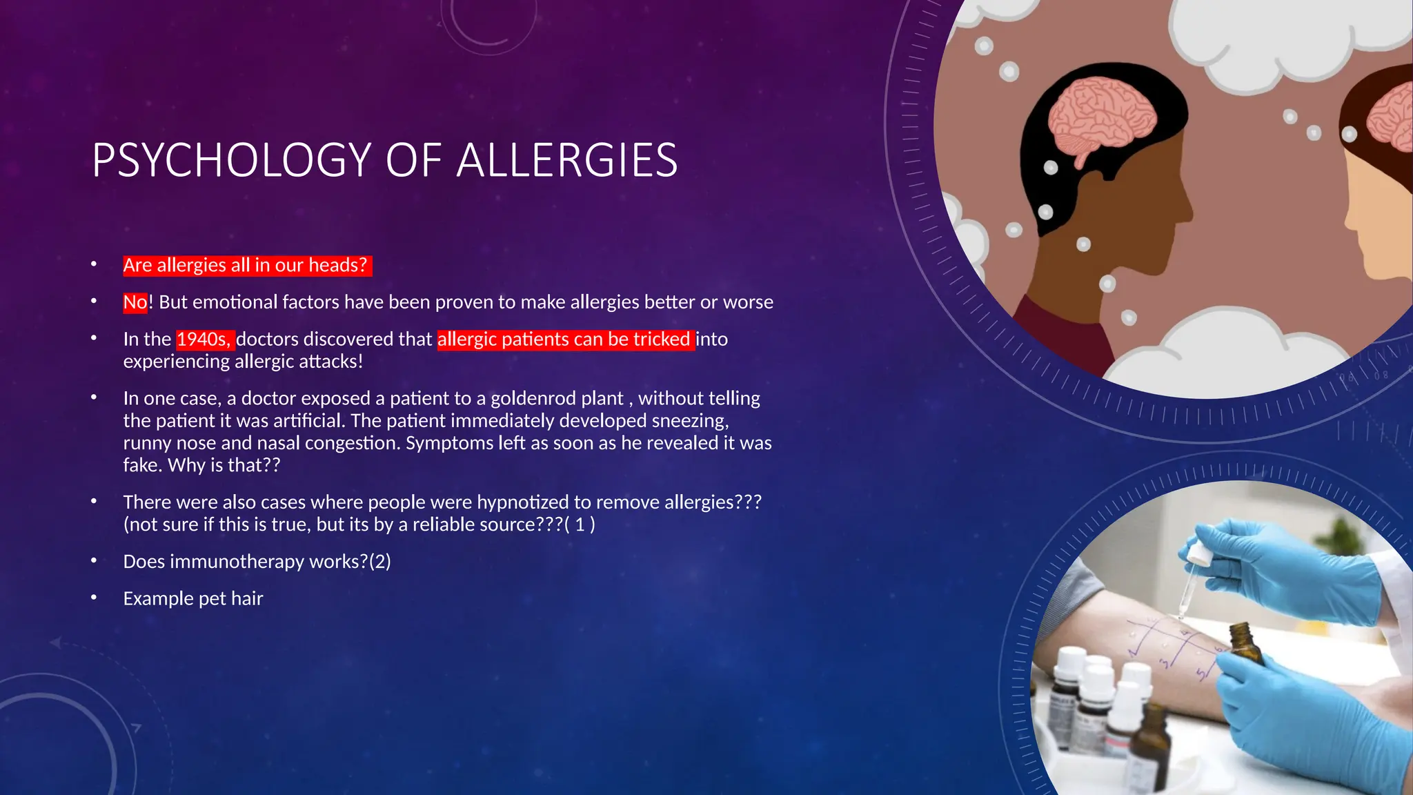 PSYCHOLOGY OF ALLERGIES
• Are allergies all in our heads?
• No! But emotional factors have been proven to make allergies better or worse
• In the 1940s, doctors discovered that allergic patients can be tricked into
experiencing allergic attacks!
• In one case, a doctor exposed a patient to a goldenrod plant , without telling
the patient it was artificial. The patient immediately developed sneezing,
runny nose and nasal congestion. Symptoms left as soon as he revealed it was
fake. Why is that??
• There were also cases where people were hypnotized to remove allergies???
(not sure if this is true, but its by a reliable source???( 1 )
• Does immunotherapy works?(2)
• Example pet hair
 