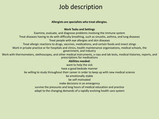 Job description
                                       Allergists are specialists who treat allergies.

                                                   Work Tasks and Settings
                          Examine, evaluate, and diagnose problems involving the immune system
             Treat diseases having to do with difficulty breathing, such as sinusitis, asthma, and lung diseases
                                       Treat people with eye allergies and skin diseases
                Treat allergic reactions to drugs, vaccines, medications, and certain foods and insect stings
       Work in private practice or for hospitals and clinics, health maintenance organizations, medical schools, the
                                                  government, and industry
Work with thermometers, stethoscopes, and other medical instruments, x-rays and lab tests, medical histories, reports, and
                                                prescriptions for medications
                                                       Abilities needed:
                                                     want to help the sick
                                                have a good bedside manner
                 be willing to study throughout their career in order to keep up with new medical science
                                                     be emotionally stable
                                                       be self-motivated
                                               make decisions in an emergency
                           survive the pressures and long hours of medical education and practice
                          adapt to the changing demands of a rapidly evolving health care system
 