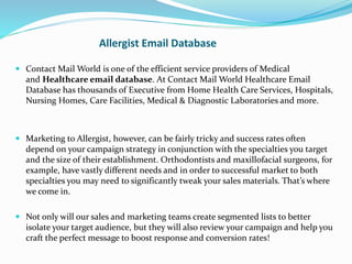 Allergist Email Database
 Contact Mail World is one of the efficient service providers of Medical
and Healthcare email database. At Contact Mail World Healthcare Email
Database has thousands of Executive from Home Health Care Services, Hospitals,
Nursing Homes, Care Facilities, Medical & Diagnostic Laboratories and more.
 Marketing to Allergist, however, can be fairly tricky and success rates often
depend on your campaign strategy in conjunction with the specialties you target
and the size of their establishment. Orthodontists and maxillofacial surgeons, for
example, have vastly different needs and in order to successful market to both
specialties you may need to significantly tweak your sales materials. That’s where
we come in.
 Not only will our sales and marketing teams create segmented lists to better
isolate your target audience, but they will also review your campaign and help you
craft the perfect message to boost response and conversion rates!
 
