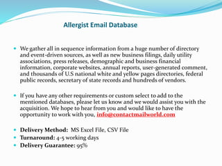 Allergist Email Database
 We gather all in sequence information from a huge number of directory
and event-driven sources, as well as new business filings, daily utility
associations, press releases, demographic and business financial
information, corporate websites, annual reports, user-generated comment,
and thousands of U.S national white and yellow pages directories, federal
public records, secretary of state records and hundreds of vendors.
 If you have any other requirements or custom select to add to the
mentioned databases, please let us know and we would assist you with the
acquisition. We hope to hear from you and would like to have the
opportunity to work with you, info@contactmailworld.com
 Delivery Method: MS Excel File, CSV File
 Turnaround: 4-5 working days
 Delivery Guarantee: 95%
 