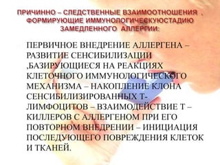    ПЕРВИЧНОЕ ВНЕДРЕНИЕ АЛЛЕРГЕНА –
    РАЗВИТИЕ СЕНСИБИЛИЗАЦИИ
    ,БАЗИРУЮЩИЕСЯ НА РЕАКЦИЯХ
    КЛЕТОЧНОГО ИММУНОЛОГИЧЕСКОГО
    МЕХАНИЗМА – НАКОПЛЕНИЕ КЛОНА
    СЕНСИБИЛИЗИРОВАННЫХ Т-
    ЛИМФОЦИТОВ – ВЗАИМОДЕЙСТВИЕ Т –
    КИЛЛЕРОВ С АЛЛЕРГЕНОМ ПРИ ЕГО
    ПОВТОРНОМ ВНЕДРЕНИИ – ИНИЦИАЦИЯ
    ПОСЛЕДУЮЩЕГО ПОВРЕЖДЕНИЯ КЛЕТОК
    И ТКАНЕЙ.
 