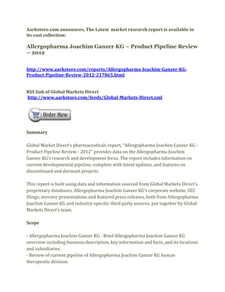 Aarkstore.com announces, The Latest market research report is available in
its vast collection:

Allergopharma Joachim Ganzer KG – Product Pipeline Review
– 2012


http://www.aarkstore.com/reports/Allergopharma-Joachim-Ganzer-KG-
Product-Pipeline-Review-2012-217865.html


RSS link of Global Markets Direct
http://www.aarkstore.com/feeds/Global-Markets-Direct.xml




Summary

Global Market Direct’s pharmaceuticals report, “Allergopharma Joachim Ganzer KG -
Product Pipeline Review - 2012” provides data on the Allergopharma Joachim
Ganzer KG’s research and development focus. The report includes information on
current developmental pipeline, complete with latest updates, and features on
discontinued and dormant projects.

This report is built using data and information sourced from Global Markets Direct’s
proprietary databases, Allergopharma Joachim Ganzer KG’s corporate website, SEC
filings, investor presentations and featured press releases, both from Allergopharma
Joachim Ganzer KG and industry-specific third party sources, put together by Global
Markets Direct’s team.

Scope

- Allergopharma Joachim Ganzer KG - Brief Allergopharma Joachim Ganzer KG
overview including business description, key information and facts, and its locations
and subsidiaries.
- Review of current pipeline of Allergopharma Joachim Ganzer KG human
therapeutic division.
 