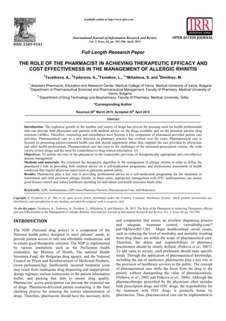 z
Full Length Research Paper
THE ROLE OF THE PHARMACIST IN ACHIEVING THERAPEUTIC EFFICACY AND
COST EFFECTIVENESS IN THE MANAGEMENT OF ALLERGIC RHINITIS
1
Tsvetkova, A.,
2
Todorova, A.,
1
Tsvetkov, L.,
1,
*Mihailova, S. and
3
Dimitrov, M.
*,1
Assistant Pharmacist, Education and Research Center, Medical College of Varna, Medical University of Varna, Bulgaria
2
Department of Pharmaceutical Sciences and Pharmaceutical Management, Faculty of Pharmacy, Medical University of
Varna, Bulgaria
3
Department of Drug Technology and Biopharmacy, Faculty of Pharmacy, Medical University, Sofia
*Corresponding Author
Received 29th
March 2015; Accepted 30th
April 2015
Abstract
Introduction: The explosive growth in the number and variety of drugs has proven the pressing need for health professionals
who can provide both physicians and patients with medical advice on the drugs available and on the potential adverse drug
reactions (ADRs). Therefore, counseling and consultation have become a key component of pharmacist-provided patient care
activities. Pharmaceutical care as a new direction in pharmacy practice has evolved over the years. Pharmaceutical care is
focused on promoting patient-centered health care that should supplement rather than supplant the care provided by physicians
and other health professionals. Pharmaceutical care has risen to the challenges of the increased prescription volume, the wide
variety of new drugs, and the need for comprehensive drug-related information. (2)
Objectives: To outline the role of the pharmacist in the responsible provision of therapeutically appropriate and cost-effective
disease management
Methods and materials: We examined the therapeutic algorithm in the management of allergic rhinitis in order to define the
pharmacist’s role in providing both medical advice on a self-medication programme, and professional assessment of health
conditions that require physician supervision to guarantee patient safety.
Results: Pharmacists play a key role in providing professional advice on a self-medication programme for the treatment of
intermittent and mild persistent allergic rhinitis. In these cases, appropriate management with OTC antihistamines can ensure
good disease control and reduce healthcare spending for individuals and health insurance funds alike.
Keywords: ADR, Antihistamines, GPP (Good Pharmacy Practice), Pharmaceutical Care, Self-Medication.
Copyright © Tsvetkova et al. This is an open access article distributed under the Creative Commons Attribution License, which permits unrestricted use,
distribution, and reproduction in any medium, provided the original work is properly cited.
To cite this paper: Tsvetkova, A., Todorova, A., Tsvetkov, L., Mihailova, S. and Dimitrov, M. 2015. The Role of the Pharmacist in Achieving Therapeutic efficacy
and cost Effectiveness in the Management of Allergic Rhinitis. International Journal of Information Research and Review. Vol. 2, Issue, 04, pp. 593-596
INTRODUCTION
The NDP (National drug policy) is a component of the
National health policy designed to meet patients’ needs, to
provide patient access to safe and affordable medications, and
to ensure good therapeutic outcome. The NDP is implemented
by various institutions such as the Parliament health
committee, the Ministry of Health, The national Health
Insurance Fund, the Bulgarian drug agency, and the National
Council on Prices and Reimbursement of Medicinal Products,
(www.parliament.bg). Inefficiently incurred treatment costs
may result from inadequate drug dispensing and inappropriate
dosage regimen, unclear instructions in the patient information
leaflet, and packing that fails to ensure drug quality.
Pharmacists’ active participation can prevent the irrational use
of drugs. Pharmacist-delivered patient counseling is the final
checking process for ensuring the correct administration of
drugs. Therefore, pharmacists should have the necessary skills
and competence that ensure an errorless dispensing process
and adequate treatment control, (weruditabg.com/?
pid=9NewsID=130). Major health-related social issues,
such as reducing the level of morbidity and mortality resulting
from drug abuse, are within the scope of pharmaceutical care.
Therefore, the duties and responsibilities of pharmacy
practitioners should be clearly defined, (Petkova et al., 2007).
To add value to society, each profession should meet specific
needs. Through the application of pharmaceutical knowledge,
including the use of medicines, pharmacists play a key role in
the provision of healthcare services to the public. The concept
of pharmaceutical care shifts the focus from the drug to the
patient, without disregarding the value of pharmaceuticals.
(Petkova et al., 2005 and Petkova et al., 2006). Although the
pharmacotherapy prescribed by the physicians often includes
both prescription drugs and OTC drugs, the responsibility for
the treatment with OTC drugs is primarily borne by
pharmacists. Thus, pharmaceutical care can be implemented to
ISSN: 2349-9141
Available online at http://www.ijirr.com
International Journal of Information Research and Review
Vol. 2, Issue, 04, pp. 593-596, April, 2015
OPEN ACCESS JOURNAL
 