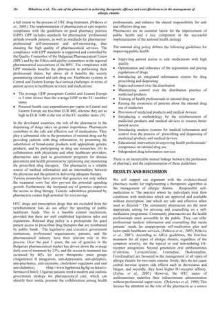 a full extent in the process of OTC drug treatment, (Petkova et
al., 2005). The implementation of pharmaceutical care requires
compliance with the guidelines on good pharmacy practice
(GPP). GPP includes standards for pharmacists’ professional
attitude towards patients, as well as standards for pharmacists’
professional self-assessment and self-monitoring, thus
ensuring the high quality of pharmaceutical services. The
compliance with GPP standards is supported and controlled by
the Quality Committee of the Bulgarian Pharmaceutical Union
(BPU) and by the Ethics and quality committees at the regional
pharmaceutical associations of the BPU. The compliance with
GPP standards benefits the pharmacists in performing their
professional duties, but above all it benefits the society
guaranteeing rational and safe drug use. Healthcare systems in
Central and Eastern Europe face serious challenges in terms of
patient access to healthcare services and medications:
 The average GDP percapitain Central and Eastern Europe
is 5 time slower than the average GDP in the EU member
states
 Personal health care expenditures per capita in Central and
Eastern Europe are less than EUR 400, whereas they are as
high as EUR 1600 in the rest of the EU member states. (9)
In the developed countries, the role of the pharmacist in the
dispensing of drugs takes on greater importance. Pharmacists
contribute to the safe and effective use of medications. They
play a substantial role in the promotion of rational drug use by
providing patients with drug information, by promoting the
substitution of brand-name products with appropriate generic
products, and by participating in drug use researches. (8) In
collaboration with physicians and other healthcare providers,
pharmacists take part in government programs for disease
prevention and health promotion by optimizing and monitoring
the prescribed drug therapies. The pharmacist is a reliable
source of medical information and an intermediary between
the physician and the patient in delivering adequate therapy.
Various researches have proven that generics not only reduce
the treatment costs but also prevent the potential spending
growth. Furthermore, the increased use of generics improves
the access to drug therapy. Generic substitution promoted by
pharmacists creates high potential for cost savings.
OTC drugs and prescription drugs that are excluded from the
reimbursement lists do not affect the spending of public
healthcare funds. This is a feasible control mechanism,
provided that there are well established legislation rules and
regulations. Rational drug policy is a prerequisite for good
patient access to prescribed drug therapies that are reimbursed
by public funds. The legislative and executive government
institutions, professional organizations, patients, and the
pharmaceutical industry have their relevant role in this
process. Over the past 5 years, the use of generics in the
Bulgarian pharmaceutical market has driven down the average
daily cost of treatment by 23%, and the access to treatment has
increased by 80% for seven therapeutic main groups
(Angiotensin II antagonists, anti-depressants, anti-epileptics,
anti-psychotics, anti-ulcerants, cholesterol regulators and oral
anti-diabetics), (http://www.bgpharma.bg/bg/za-lekari-i-
farmacevti.html). Ulgarian patients need a modern and realistic
government strategy for pharmaceutical care, which can
identify their needs, promote the collaboration among health
professionals, and enhance the shared responsibility for safe
and effective drug use.
Pharmacists are an essential factor for the improvement of
public health and a key component in the successful
implementation of the national health strategy.
The national drug policy defines the following guidelines for
improving public health:
 Improving patient access to safe medications with high
quality
 Optimization and coherence of the registration and pricing
regulations of drugs
 Introducing an integrated information system for drug
prescribing and dispensing
 Improved control over the distribution
 Maintaining control over the distribution practice of
medicinal products
 Training of health professionals in rational drug use
 Raising the awareness of patients about the rational drug
use of medicines
 Provision of medicinal products and medical devices
 Introducing a methodology for the reimbursement of
medicinal products and medical devices to ensures better
patient access
 Introducing modern systems for medical information and
control over the process of prescribing and dispensing of
medicinal products and medical devices
 Educational intervention in improving health professionals’
competence on rational drug use
 Independent drug information services
There is an inextricable mutual linkage between the profession
of pharmacy and the implementation of these guidelines.
RESULTS AND DISCUSSION
We will support our argument with the evidence-based
pharmacy model for implementing a therapeutic algorithm in
the management of allergic rhinitis. Responsible self-
medication is “the practice where by individuals treat their
conditions with medicines which are approved and available
without prescription, and which are safe and effective when
used as directed.” The community pharmacies are the most
appropriate setting for advising and counselling on a self-
medication programme. Community pharmacists are the health
professionals most accessible to the public. They can offer
professional medical information and counselling that meets
patients’ needs for anappropriate self-medication plan and
tailor-made healthcare services, (Petkova et al., 2005; Petkova
et al., 2007). According to ARIA guidelines, the first-line
treatment for all types of allergic rhinitis, regardless of the
symptom severity, are the topical or oral non-sedating H1-
receptor antagonists. Second generation oral antihistamines
(Cetirizine, Levocetirizine, Loratadine, Desloratadine,
Fexofenadine) are favoured in the management of all types of
allergic rhinitis for two main reasons: firstly, they do not cause
central nervous system side effects such as drowsiness and
fatigue, and secondly, they have higher H1-receptor affinity.
(Zyrtec et al., 2007) However, the OTC status of
antihistamines underlies their indiscriminate administration
without professional supervision. (Dykewicz et al., 1998) This
focuses the attention on the role of the pharmacist as a source
594 Mihailova et al., The role of the pharmacist in achieving therapeutic efficacy and cost effectiveness in the management of
allergic rhinitis
 