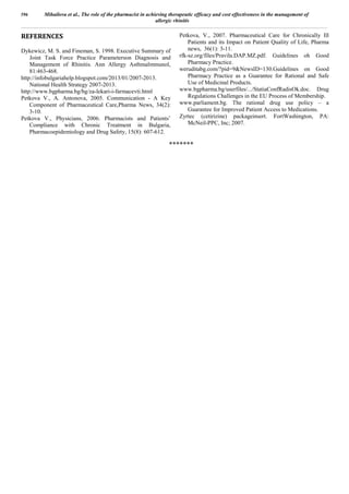 REFERENCES
Dykewicz, M. S. and Fineman, S. 1998. Executive Summary of
Joint Task Force Practice Parameterson Diagnosis and
Management of Rhinitis. Ann Allergy AsthmaImmunol,
81:463-468.
http://infobulgariahelp.blogspot.com/2013/01/2007-2013.
National Health Strategy 2007-2013.
http://www.bgpharma.bg/bg/za-lekari-i-farmacevti.html
Petkova V., A. Antonova, 2005. Communication - A Key
Component of Pharmaceutical Care,Pharma News, 34(2):
3-10.
Petkova V., Physicians, 2006. Pharmacists and Patients’
Compliance with Chronic Treatment in Bulgaria,
Pharmacoepidemiology and Drug Safety, 15(8): 607-612.
Petkova, V., 2007. Pharmaceutical Care for Chronically Ill
Patients and its Impact on Patient Quality of Life, Pharma
news, 36(1): 3-11.
rfk-sz.org/files/Pravila.DAP.MZ.pdf. Guidelines oh Good
Pharmacy Practice.
weruditabg.com/?pid=9NewsID=130.Guidelines on Good
Pharmacy Practice as a Guarantee for Rational and Safe
Use of Medicinal Products.
www.bgpharma.bg/userfiles/.../StatiaConfRadisOk.doc. Drug
Regulations Challenges in the EU Process of Membership.
www.parliament.bg. The rational drug use policy – a
Guarantee for Improved Patient Access to Medications.
Zyrtec (cetirizine) packageinsert. FortWashington, PA:
McNeil-PPC, Inc; 2007.
*******
596 Mihailova et al., The role of the pharmacist in achieving therapeutic efficacy and cost effectiveness in the management of
allergic rhinitis
 