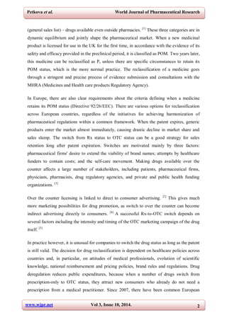 www.wjpr.net Vol 3, Issue 10, 2014. 2
Petkova et al. World Journal of Pharmaceutical Research
(general sales list) – drugs available even outside pharmacies. [1]
These three categories are in
dynamic equilibrium and jointly shape the pharmaceutical market. When a new medicinal
product is licensed for use in the UK for the first time, in accordance with the evidence of its
safety and efficacy provided in the preclinical period, it is classified as POM. Two years later,
this medicine can be reclassified as P, unless there are specific circumstances to retain its
POM status, which is the more normal practice. The reclassification of a medicine goes
through a stringent and precise process of evidence submission and consultations with the
MHRA (Medicines and Health care products Regulatory Agency).
In Europe, there are also clear requirements about the criteria defining when a medicine
retains its POM status (Directive 92/26/EEC). There are various options for reclassification
across European countries, regardless of the initiatives for achieving harmonization of
pharmaceutical regulations within a common framework. When the patent expires, generic
products enter the market almost immediately, causing drastic decline in market share and
sales slump. The switch from Rx status to OTC status can be a good strategy for sales
retention long after patent expiration. Switches are motivated mainly by three factors:
pharmaceutical firms' desire to extend the viability of brand names; attempts by healthcare
funders to contain costs; and the self-care movement. Making drugs available over the
counter affects a large number of stakeholders, including patients, pharmaceutical firms,
physicians, pharmacists, drug regulatory agencies, and private and public health funding
organizations. [3]
Over the counter licensing is linked to direct to consumer advertising. [2]
This gives much
more marketing possibilities for drug promotion, as switch to over the counter can become
indirect advertising directly to consumers. [4]
A successful Rx-to-OTC switch depends on
several factors including the intensity and timing of the OTC marketing campaign of the drug
itself. [5]
In practice however, it is unusual for companies to switch the drug status as long as the patent
is still valid. The decision for drug reclassification is dependent on healthcare policies across
countries and, in particular, on attitudes of medical professionals, evolution of scientific
knowledge, national reimbursement and pricing policies, brand rules and regulations. Drug
deregulation reduces public expenditures, because when a number of drugs switch from
prescription-only to OTC status, they attract new consumers who already do not need a
prescription from a medical practitioner. Since 2007, there have been common European
 