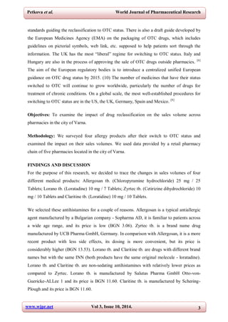 www.wjpr.net Vol 3, Issue 10, 2014. 3
Petkova et al. World Journal of Pharmaceutical Research
standards guiding the reclassification to OTC status. There is also a draft guide developed by
the European Medicines Agency (EMA) on the packaging of OTC drugs, which includes
guidelines on pictorial symbols, web link, etc. supposed to help patients sort through the
information. The UK has the most “liberal” regime for switching to OTC status. Italy and
Hungary are also in the process of approving the sale of OTC drugs outside pharmacies. [6]
The aim of the European regulatory bodies is to introduce a centralized unified European
guidance on OTC drug status by 2015. (10) The number of medicines that have their status
switched to OTC will continue to grow worldwide, particularly the number of drugs for
treatment of chronic conditions. On a global scale, the most well-established procedures for
switching to OTC status are in the US, the UK, Germany, Spain and Mexico. [8]
Objectives: To examine the impact of drug reclassification on the sales volume across
pharmacies in the city of Varna.
Methodology: We surveyed four allergy products after their switch to OTC status and
examined the impact on their sales volumes. We used data provided by a retail pharmacy
chain of five pharmacies located in the city of Varna.
FINDINGS AND DISCUSSION
For the purpose of this research, we decided to trace the changes in sales volumes of four
different medical products: Allergosan tb. (Chloropyramine hydrochloride) 25 mg / 25
Tablets; Lorano tb. (Loratadine) 10 mg / 7 Tablets; Zyrtec tb. (Cetirizine dihydrochloride) 10
mg / 10 Tablets and Claritine tb. (Loratidine) 10 mg / 10 Tablets.
We selected these antihistamines for a couple of reasons. Allergosan is a typical antiallergic
agent manufactured by a Bulgarian company - Sopharma AD, it is familiar to patients across
a wide age range, and its price is low (BGN 3.06). Zyrtec tb. is a brand name drug
manufactured by UCB Pharma GmbH, Germany. In comparison with Allergosan, it is a more
recent product with less side effects, its dosing is more convenient, but its price is
considerably higher (BGN 13.53). Lorano tb. and Claritine tb. are drugs with different brand
names but with the same INN (both products have the same original molecule - loratadine).
Lorano tb. and Claritine tb. are non-sedating antihistamines with relatively lower prices as
compared to Zyrtec. Lorano tb. is manufactured by Salutas Pharma GmbH Otto-von-
Guericke-ALLee 1 and its price is BGN 11.60. Claritine tb. is manufactured by Schering-
Plough and its price is BGN 11.60.
 