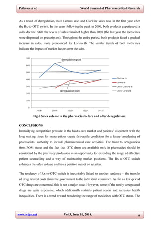 www.wjpr.net Vol 3, Issue 10, 2014. 6
Petkova et al. World Journal of Pharmaceutical Research
As a result of deregulation, both Lorano sales and Claritine sales rose in the first year after
the Rx-to-OTC switch. In the years following the peak in 2009, both products experienced a
sales decline. Still, the levels of sales remained higher than 2008 (the last year the medicines
were dispensed on prescription). Throughout the entire period, both products faced a gradual
increase in sales, more pronounced for Lorano tb. The similar trends of both medicines
indicate the impact of market factors over the sales.
Fig.6 Sales volume in the pharmacies before and after deregulation.
CONCLUSIONS
Intensifying competitive pressure in the health care market and patients’ discontent with the
long waiting times for prescriptions create favourable conditions for a future broadening of
pharmacists’ authority to include pharmaceutical care activities. The trend to deregulation
from POM status and the fact that OTC drugs are available only in pharmacies should be
considered by the pharmacy profession as an opportunity for extending the range of effective
patient counselling and a way of maintaining market positions. The Rx-to-OTC switch
enhances the sales volume and has a positive impact on retailers.
The tendency of Rx-to-OTC switch is inextricably linked to another tendency – the transfer
of drug related costs from the government to the individual consumer. As far as low-priced
OTC drugs are concerned, this is not a major issue. However, some of the newly deregulated
drugs are quite expensive, which additionally restricts patient access and increases health
inequalities. There is a trend toward broadening the range of medicines with OTC status. The
 