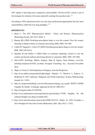 www.wjpr.net Vol 3, Issue 10, 2014. 7
Petkova et al. World Journal of Pharmaceutical Research
OTC market is becoming more competitive and profitable. The Rx-to-OTC switch is one of
the strategies for retention of revenue and profit resulting from product sales. [7]
According to FDA, pharmacists have not only more professional opportunities but also more
responsibilities within this new drug paradigm. [11]
REFERENCES
1. Bond C. The OTC Pharmaceutical Market - Policy and Practice. Pharmaceutical
Monitoring Journal, XII, 2011; 6(64): 5.
2. Bunney RG (2005) Switching prescription drugs to over the counter: Over the counter
licensing is linked to direct to consumer advertising, BMJ, 2005; 330: 906.
3. Cohen JP, Paquette C, Cairns CP (2005) Switching prescription drugs to over the counter,
BMJ 2005 330:39-41)
4. Duerden M and Walley T (2005) Direct to consumer marketing: Switch to over the
counter can become indirect advertising directly to consumers, BMJ, 2005; 330: 906)
5. RX-to-OTC Switching. Market Analysis, Data & Figures, Press Release, www.the-
infoshop.com/press/fe14207_en.shtml, Navigant Consulting, Inc., Accessed November
2014.
6. Major S, Vincze Z, Self-medication in Hungary, from the Perspective.
7. http://www.arbilis.com/periodicals.php?magid, Danchev N, Nikolova I, Petkova V,
Benbassat N, OTC medicines: Bulgarian and World Experience. Science Pharmacology
Journal, No. 1/2011.
8. http://ec.europa.eu/health/ph_overview/Documents/strategy_wp_en.pdf, WHITE PAPER
Together for Health: A Strategic Approach for the EU 2008-2013
9. http://lex.bg/laws/ldoc/2135549536
10. http://www.medicinenet.com/script/main/art.asp?articlekey=79398, Stoppler, M. Alli
(orlistat) Weight Loss Drug Available OTC,
11. http://www.ncbi.nlm.nih.gov/pmc/articles/PMC3411219/, Barlas, St. FDA Considers a
New Paradigm for Over-the-Counter Medications, P&T, May 2012; v 37(5).
 