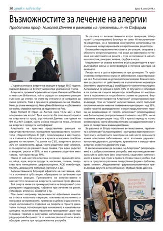 Брой 6, юли 2014 г.26
Възможностите за лечение на алергии
Представи проф. Николай Данчев в рамките на презентация на Софарма
„Първата описана алергична реакция е преди 5500 години;
първият фараон на Египет умира след ухапване на пчела.
Алергията „променя“ и римската история. Император Claudius
е имал син Brittannicus, който страдал от алергична реакция
към коне, до степен, че очите му отичали и се затваряли до
пълна слепота. Това е причината, доведения син на Claudius,
Nero, да стане император. Nero убива Britannicus и собствената
си майка, ставайки причина за падението на Рим.
Крал Richard III (Крал на Англия през 15-ти век) е бил
алергичен към ягоди”. Така накратко бе описана историята
на алергиите от проф. д-р Николай Данчев, зам.-декан на
ФФ към МУ-София, който изнесе лекция на тема „Лечение
на алергия с продукти на Софарма”.
Алергията на практика представлява реакция на
свръхчувствителност, вследствие производството на анти-
тела - Имуноглобулин Е (IgE), локализирани в мастоцити-
те в тъканите и базофилите в кръвта и масивно освобож-
даване на хистамин. По данни на СЗО, алергиите засягат
30% от населението. Деца, чиито родители имат алергия,
е по-вероятно да развият също такава. При един родител
с алергия, рискът е 50%, а ако и двамата родители имат
такава, той нараства до 70%.
Някои от най-честите алергени са прахът, храни като мля-
ко, яйца, ядки, морски продукти, насекоми, полени, лекар-
ства като пеницилини, цефалоспорини, АСЕ инхибитори,
НСПВС, домашните любимци, латексът и др.
Антихистамините блокират ефектите на хистамина, кой-
то е основната субстанция, образувана от организма при
алергична реакция. Прилагането на антихистамини е
най-честото лечение на алергиите, напомни проф. Данчев.
Той очерта какви са преимуществата на Алергозан®
(хло-
ропирамин хидрохлорид) таблетки при лечение на ринит,
уртикария, атопичен дерматит и пр.
При ринит например, медикаментът ефективно намаля-
ва отока и назалната секреция, повлиява възпалението и
премахва зачервяването, премахва сърбежа и дразненето,
спира интензивното отделяне на секрети в горните диха-
телни пътища, потиска центъра на кихането и намалява ка-
шлицата, възстановява назалната проходимост дори при
5-дневна терапия в редуциран наполовина дозов прием,
редуцира необходимостта от назални деконгестанти, които
обострят ринита при продължителна употреба.
За разлика от антихистамините втора генерация, Алер-
гозан®
(хлоропирамин) блокира не само H1-хистаминови-
те рецептори, но и проявява конкурентен антагонизъм по
отношение на мускариновите и серотонинови рецептори.
Блокирайки парасимпатикусовата регулация, свързана с
обилното секретоотделяне, той води до ефективно потис-
кане на симптомите на ринита – оток на лигавицата, назал-
на конгестия, ринорея, кихане, сърбеж в носа.
Медикаментът оказва влияние върху рецепторите в про-
дълговатия мозък и хипоталамуса и потиска центъра на
кихането.
Лекарството е доста ефективно и при уртикария. Тя пред-
ставлява хетерогенна група от заболявания, характеризира-
ща се с бърза поява на уртики и/или ангиоедем. Кожните про-
яви са резултат от действието на възпалителни медиатори
(хистамин, серотонии др.), освободени от кожните мастоцити.
Ангиоедемът се среща в около 40% от случаите с уртикария
и се дължи на същите мeдиатори, освободени от мастоци-
тите в подкожието и по-дълбоките слоеве на дермата. Фар-
макокинетичния профил на Алергозан®
(хлоропирамин) пре-
възхожда, този на "новите" антихистамини, които подържат
постоянни високи нива на плазмена концентрация - над 98%,
слабо тъканно разпределение и имат продължителен пери-
од на елиминиране от тялото. Алергозан®
(хлоропирамин)
има балансирано разпределение в тъканите - над 80%, ниска
плазмена концентрация - под 10% и кратък период на пълно
елиминиране, което обяснява липсата на кардиотоксичност и
риск от лекарствени взаимодействвия.
За разлика от Второ поколение антихистамини, терапия-
та с Алергозан®
(хлоропирамин) осигурява ефективен кон-
трол въху неприятните симптоми на най-често срещаните
кожни алергични заболявания, като: атопичен дерматит,
контактен дерматит, уртикария, хранителни и лекарствени
алергии, инсектни дерматити и др.
В заключение може да се каже, че Алергозан®
(хлоропира-
мин) е с добре установена употреба, има мултимодален ме-
ханизъм на действие (вкл. серотонин), седативен компонет,
което е важно при стрес и тревога. Освен това е удобен, тъй
като се предлага в различни лекарствени форми – таблетки,
крем, унгвент. „Медикаментът фармакоикономически пре-
възхожда другите антихистамини”, обобщи проф. Данчев.
 