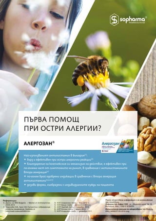 Най-използваният антихистамин в България(1)
:
a бърз и ефективен при остри алергични реакции(2)
a благодарение на комплексния си механизъм на действие, e ефективен при
по-голяма част от симптомите на ринит, в сравнение с антихистамините
втора генерация(2)
a по-голям брой одобрени индикации в сравнение с втора генерация
антихистамини(3,4,5,6,7)
a дозови форми, съобразени с индивидуалните нужди на пациента
АЛЕРГОЗАН®
ПЪРВА ПОМОЩПЪРВА ПОМОЩ
ПРИ ОСТРИ АЛЕРГИИ?ПРИ ОСТРИ АЛЕРГИИ?
Референции:
1) Данни на IMS Bulgaria – Market of Antihistamines
2009-2013
2) Морозова С.В., Лусс Л.В. Супрастин: современные
аспекты применение. Available at:
http://medi.ru/doc/a02404.htm
3) КХП Алергозан табл. – юни 2012 г.
4) КХП Ериус табл. – октомври 2013 г.
5) КХП Зиртек табл. – ноември 2013
6) КХП Ксизал табл. – март 2014
7)  КХП Кларитин табл. – декември 2011
Пълна лекарствена информация е на разположение
при поискване.
Софарма АД, София 1220 , ул. „Илиенско шосе“ № 16,
България, тел.: +359 2 8134200
Изпълнителна агенция по лекарствата, bda@bda.bg
ИАЛ-18886/07-05-2014 год.
 