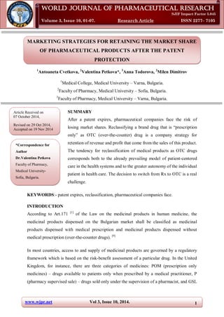 www.wjpr.net Vol 3, Issue 10, 2014. 1
Petkova et al. World Journal of Pharmaceutical Research
MARKETING STRATEGIES FOR RETAINING THE MARKET SHARE
OF PHARMACEUTICAL PRODUCTS AFTER THE PATENT
PROTECTION
1
Antoaneta Cvetkova, 2
Valentina Petkova*, 3
Anna Todorova, 2
Milen Dimitrov
1
Medical College, Medical University – Varna, Bulgaria.
2
Faculty of Pharmacy, Medical University – Sofia, Bulgaria.
3
Faculty of Pharmacy, Medical University – Varna, Bulgaria.
SUMMARY
After a patent expires, pharmaceutical companies face the risk of
losing market shares. Reclassifying a brand drug that is “prescription
only” as OTC (over-the-counter) drug is a company strategy for
retention of revenue and profit that come from the sales of this product.
The tendency for reclassification of medical products as OTC drugs
corresponds both to the already prevailing model of patient-centered
care in the health systems and to the greater autonomy of the individual
patient in health care. The decision to switch from Rx to OTC is a real
challenge.
KEYWORDS:- patent expires, reclassification, pharmaceutical companies face.
INTRODUCTION
According to Art.171 [1]
of the Law on the medicinal products in human medicine, the
medicinal products dispensed on the Bulgarian market shall be classified as medicinal
products dispensed with medical prescription and medicinal products dispensed without
medical prescription (over-the-counter drugs). [9]
In most countries, access to and supply of medicinal products are governed by a regulatory
framework which is based on the risk-benefit assessment of a particular drug. In the United
Kingdom, for instance, there are three categories of medicines: POM (prescription only
medicines) – drugs available to patients only when prescribed by a medical practitioner, P
(pharmacy supervised sale) – drugs sold only under the supervision of a pharmacist, and GSL
World Journal of Pharmaceutical Research
SJIF Impact Factor 5.045
Volume 3, Issue 10, 01-07. Research Article ISSN 2277– 7105
Article Received on
07 October 2014,
Revised on 29 Oct 2014,
Accepted on 19 Nov 2014
*Correspondence for
Author
Dr.Valentina Petkova
Faculty of Pharmacy,
Medical University-
Sofia, Bulgaria.
,
 