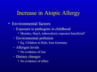 Increase in Atopic Allergy Environmental factors Exposure to pathogens in childhood Measles, HepA, tuberculosis exposure beneficial? Environmental pollution Eg. Children in Hale, East Germany Allergen levels No evidence of rise Dietary changes No evidence of effect 
