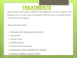 TREATMENTS
Allergy treatment often includes medications like antihistamines to control symptoms. The
medication can be over the counter or prescription. What your doctor recommends depends
on the severity of your allergies.
Allergy medications include:
 antihistamines like diphenhydramine (Benadryl)
 corticosteroids
 cetirizine (Zyrtec)
 loratadine (Claritin)
 cromolyn sodium (Gastrocrom)
 decongestants (Afrin, Suphedrine PE, Sudafed)
 leukotriene modifiers (Singulair, Zyflo)
 
