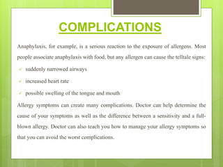 COMPLICATIONS
Anaphylaxis, for example, is a serious reaction to the exposure of allergens. Most
people associate anaphylaxis with food, but any allergen can cause the telltale signs:
 suddenly narrowed airways
 increased heart rate
 possible swelling of the tongue and mouth
Allergy symptoms can create many complications. Doctor can help determine the
cause of your symptoms as well as the difference between a sensitivity and a full-
blown allergy. Doctor can also teach you how to manage your allergy symptoms so
that you can avoid the worst complications.
 