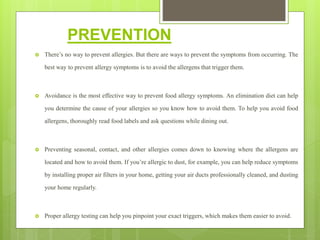 PREVENTION
 There’s no way to prevent allergies. But there are ways to prevent the symptoms from occurring. The
best way to prevent allergy symptoms is to avoid the allergens that trigger them.
 Avoidance is the most effective way to prevent food allergy symptoms. An elimination diet can help
you determine the cause of your allergies so you know how to avoid them. To help you avoid food
allergens, thoroughly read food labels and ask questions while dining out.
 Preventing seasonal, contact, and other allergies comes down to knowing where the allergens are
located and how to avoid them. If you’re allergic to dust, for example, you can help reduce symptoms
by installing proper air filters in your home, getting your air ducts professionally cleaned, and dusting
your home regularly.
 Proper allergy testing can help you pinpoint your exact triggers, which makes them easier to avoid.
 
