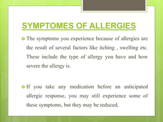SYMPTOMES OF ALLERGIES
 The symptoms you experience because of allergies are
the result of several factors like itching , swelling etc.
These include the type of allergy you have and how
severe the allergy is.
 If you take any medication before an anticipated
allergic response, you may still experience some of
these symptoms, but they may be reduced.
 